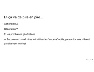 Génération X
Génération Y
Et les prochaines générations
Aucune ne connaît ni ne sait utiliser les “anciens” outils, par contre tous utilisent
parfaitement Internet
Et ça va de pire en pire...
 