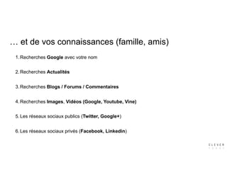… et de vos connaissances (famille, amis)
1.Recherches Google avec votre nom
2.Recherches Actualités
3.Recherches Blogs / Forums / Commentaires
4.Recherches Images, Vidéos (Google, Youtube, Vine)
5.Les réseaux sociaux publics (Twitter, Google+)
6.Les réseaux sociaux privés (Facebook, Linkedin)
 