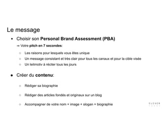 Le message
● Choisir son Personal Brand Assessment (PBA)  
Votre pitch en 7 secondes:
○ Les raisons pour lesquels vous êtes unique
○ Un message consistant et très clair pour tous les canaux et pour la cible visée
○ Un leitmotiv à réciter tous les jours
● Créer du contenu:
○ Rédiger sa biographie
○ Rédiger des articles fondés et originaux sur un blog
○ Accompagner de votre nom + image + slogan + biographie
 