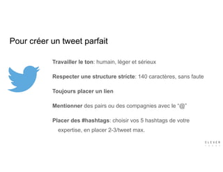 Pour créer un tweet parfait
Travailler le ton: humain, léger et sérieux
Respecter une structure stricte: 140 caractères, sans faute
Toujours placer un lien
Mentionner des pairs ou des compagnies avec le “@”
Placer des #hashtags: choisir vos 5 hashtags de votre
expertise, en placer 2-3/tweet max.
 