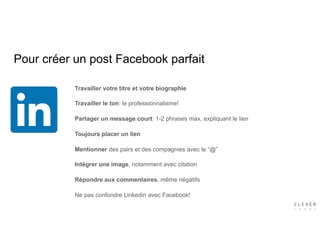 Pour créer un post Facebook parfait
Travailler votre titre et votre biographie
Travailler le ton: le professionnalisme!
Partager un message court: 1-2 phrases max, expliquant le lien
Toujours placer un lien
Mentionner des pairs et des compagnies avec le “@”
Intégrer une image, notamment avec citation
Répondre aux commentaires, même négatifs
Ne pas confondre Linkedin avec Facebook!
 