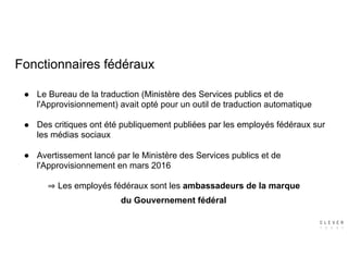 Fonctionnaires fédéraux
● Le Bureau de la traduction (Ministère des Services publics et de
l'Approvisionnement) avait opté pour un outil de traduction automatique 
● Des critiques ont été publiquement publiées par les employés fédéraux sur
les médias sociaux 
● Avertissement lancé par le Ministère des Services publics et de
l'Approvisionnement en mars 2016
Les employés fédéraux sont les ambassadeurs de la marque  
du Gouvernement fédéral
 