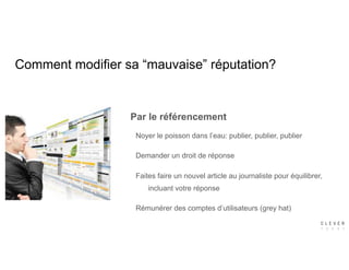Comment modifier sa “mauvaise” réputation?
Par le référencement
Noyer le poisson dans l’eau: publier, publier, publier
Demander un droit de réponse
Faites faire un nouvel article au journaliste pour équilibrer,
incluant votre réponse
Rémunérer des comptes d’utilisateurs (grey hat)
 