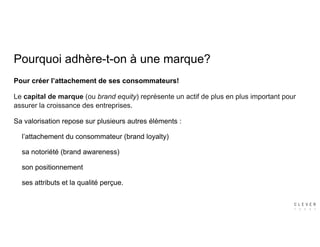 Pourquoi adhère-t-on à une marque?
Pour créer l’attachement de ses consommateurs!
Le capital de marque (ou brand equity) représente un actif de plus en plus important pour
assurer la croissance des entreprises.
Sa valorisation repose sur plusieurs autres éléments :
l’attachement du consommateur (brand loyalty)
sa notoriété (brand awareness)
son positionnement
ses attributs et la qualité perçue.
 