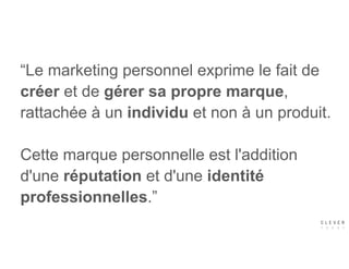 “Le marketing personnel exprime le fait de
créer et de gérer sa propre marque,
rattachée à un individu et non à un produit.
 
Cette marque personnelle est l'addition
d'une réputation et d'une identité
professionnelles.”
 