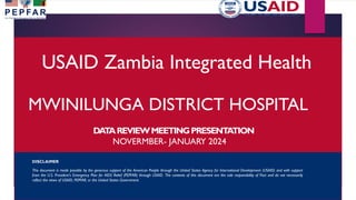 USAID Zambia Integrated Health
MWINILUNGA DISTRICT HOSPITAL
DA
T
AREVIEWMEETINGPRESENT
A
TION
NOVERMBER- JANUARY 2024
DISCLAIMER
This document is made possible by the generous support of the American People through the United States Agency for International Development (USAID) and with support
from the U.S. President’s Emergency Plan for AIDS Relief (PEPFAR) through USAID. The contents of this document are the sole responsibility of Pact and do not necessarily
reflect the views of USAID, PEPFAR, or the United States Government.
 