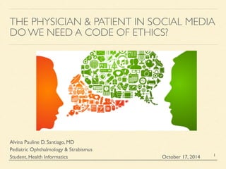 THE PHYSICIAN & PATIENT IN SOCIAL MEDIA 
DO WE NEED A CODE OF ETHICS? 
1 
Alvina Pauline D. Santiago, MD 
Pediatric Ophthalmology & Strabismus 
Student, Health Informatics 
October 17, 2014 
 