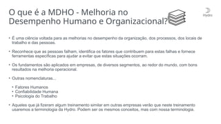 • É uma ciência voltada para as melhorias no desempenho da organização, dos processos, dos locais de
trabalho e das pessoas.
• Reconhece que as pessoas falham, identifica os fatores que contribuem para estas falhas e fornece
ferramentas específicas para ajudar a evitar que estas situações ocorram.
• Os fundamentos são aplicados em empresas, de diversos segmentos, ao redor do mundo, com bons
resultados na melhoria operacional.
• Outras nomenclaturas...
• Fatores Humanos
• Confiabilidade Humana
• Psicologia do Trabalho
• Aqueles que já fizeram algum treinamento similar em outras empresas verão que neste treinamento
usaremos a terminologia da Hydro. Podem ser os mesmos conceitos, mas com nossa terminologia.
O que é a MDHO - Melhoria no
Desempenho Humano e Organizacional?
 