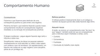 33
Comportamento Humano
Consequências
Fazemos o que fazemos para desfrutar de uma
consequência positiva ou para evitar uma negativa.
Paramos de fazer o que estamos fazendo quando nosso
comportamento resulta em consequências negativas
imediatas ou na remoção de consequências positivas
O elogio é poderoso - pegue alguém fazendo algo certo e
informe-o sobre isso
Simplificando: trata-se de deixar as pessoas saberem
imediatamente se você está feliz ou infeliz e elas sabem
com certeza o que vai acontecer. Um agradecimento, um
tapinha nas costas etc ou algo negativo como disciplina,
perda de um privilégio etc.
Reforço positivo
O reforço positivo é basicamente dizer a um colega ou
membro da equipe quando eles estão fazendo algo ótimo.
Assumir riscos
A razão, se ocorrer um comportamento mais “de risco” do
que “seguro”, também pode ser que as consequências
para o indivíduo sejam imediatas e certas, como:
• Conforto
• Conveniência
• Facilidade
• Conclusão do trabalho mais rápida
 