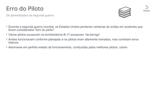 Erro do Piloto
• Durante a segunda guerra mundial, os Estados Unidos perderam centenas de aviões em acidentes que
foram considerados "erro do piloto".
• Vários pilotos pousavam os bombardeiros B-17 pousavam “de barriga”.
• Aviões funcionavam conforme planejado e os pilotos eram altamente treinados, mas cometiam erros
básicos.
• Aeronaves em perfeito estado de funcionamento, conduzidas pelos melhores pilotos, caíam.
Os aprendizados da segunda guerra
 