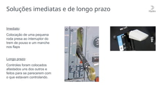 Soluções imediatas e de longo prazo
Imediato:
Colocação de uma pequena
roda presa ao interruptor do
trem de pouso e um manche
nos flaps
Longo prazo:
Controles foram colocados
afastados uns dos outros e
feitos para se parecerem com
o que estavam controlando.
 