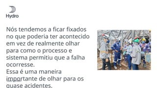 Nós tendemos a ficar fixados
no que poderia ter acontecido
em vez de realmente olhar
para como o processo e
sistema permitiu que a falha
ocorresse.
Essa é uma maneira
importante de olhar para os
quase acidentes.
Todd Conklin
 