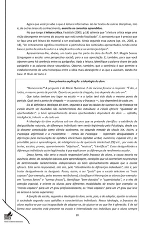 10
Agora que você já sabe o que é leitura informativa. Ao ler textos de outras disciplinas, isto
é, de outras áreas do conhecimento, exercite os conceitos aprendidos.
No que tange à leitura crítica, Faulstich (2003, p.18) salienta que “a leitura crítica exige uma
visão abrangente em torno do assunto que está sendo focalizado”. E acrescenta que é preciso que
se faça uma pré-leitura do material a ser analisado. Ainda segundo essa autora (op. cit., 2003, p.
18), “ler criticamente significa reconhecer a pertinência dos conteúdos apresentados, tendo como
base o ponto de vista do autor e a relação entre este e as sentenças-tópico”.
Apresentamos-lhe, abaixo, um texto que faz parte da obra da Profª. Drª. Magda Soares
(Linguagem e escola: uma perspectiva social), para a sua apreciação. E, também, para que você
observe como há coerência entre os parágrafos. Após a leitura, identifique a palavra-chave de cada
parágrafo e as palavras-chave secundárias. Observe, também, que a coerência é que permite o
estabelecimento de uma hierarquia entre a ideia mais abrangente e as que a auxiliam, dando-lhe
base. O título do texto é:
Uma primeira explicação: a ideologia do dom.
“Democracia?” A pergunta é de Mario Quintana. E ele mesmo fornece a resposta: “É dar, a
todos, o mesmo ponto de partida. Quanto ao ponto de chegada, isso depende de cada um”.
Que todos tenham seu lugar na escola — e a todos terá sido dado o mesmo ponto de
partida. Qual será o ponto de chegada — o sucesso ou o fracasso —, isso dependerá de cada um.
Eis aí definida a ideologia do dom, segundo a qual as causas do sucesso ou do fracasso na
escola devem ser buscadas nas características dos indivíduos: a escola oferece “igualdade de
oportunidades”; o bom aproveitamento dessas oportunidades dependerá do dom — aptidão,
inteligência, talento — de cada um.
A ideologia do dom oculta-se sob um discurso que se pretende científico: a existência de
desigualdades naturais, de diferenças individuais vem sendo legitimada pela Psicologia, desde sua
já distante constituição como ciência autônoma, na segunda metade do século XIX. Assim, a
Psicologia Diferencial e a Psicometria — ramos da Psicologia — legitimam desigualdades e
diferenças pela mensuração de aptidões intelectuais (aptidão verbal, numérica, espacial etc.), de
prontidão para a aprendizagem, de inteligência ou de quociente intelectual (QI) etc., por meio de
testes, escalas, provas, aparentemente “objetivos”, “neutros”, “científicos”. Essas desigualdades e
diferenças individuais assim legitimadas é que explicaram as diferenças de rendimento escolar.
Dessa forma, não seria a escola responsável pelo fracasso do aluno, a causa estaria na
ausência, deste, de condições básicas para aprendizagem, condições que só ocorreriam na presença
de determinadas características indispensáveis ao bom aproveitamento daquilo que a escola
oferece. Esta seria responsável, isto sim, pelo “atendimento às diferenças individuais”, isto é, por
tratar desigualmente os desiguais. Passa, assim, a ser “justo” que a escola selecione os “mais
capazes” (por exemplo, pelos exames vestibulares), classifique e hierarquize os alunos (por exemplo:
em “turmas fortes” e “turmas fracas”), identifique “bem-dotados” e “superdotados”, e a eles dê
atenção especial, e oriente os alunos para diferentes modalidades de ensino (por exemplo: os
“menos capazes” para um 2º grau profissionalizante, os “mais capazes” para um 2º grau que leve
ao acesso a cursos superiores).
A função da escola, segundo a ideologia do dom, seria, pois, a de adaptar, ajustar os alunos
à sociedade segundo suas aptidões e características individuais. Nessa ideologia, o fracasso do
aluno explica-se por sua incapacidade de adaptar-se, de ajustar-se ao que lhe é oferecido. E de tal
forma esse conceito está presente na escola e internalizado nos indivíduos que o aluno sempre
 
