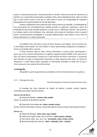 11
culpa a si mesmo pelo fracasso, raramente pondo em dúvida o direito da escola de reprová-lo ou
rejeitá-lo, ou a justiça dessa reprovação ou rejeição. Assim, para a ideologia do dom, não é a escola
que se volta contra o povo; é este que se volta contra a escola, por incapacidade de responder
adequadamente às oportunidades que lhe são oferecidas.
Embora a ideologia do dom esteja até hoje muito presente na educação, a cientificidade de
seus pressupostos foi irremediavelmente abalada quando se evidenciou, sobretudo a partir da
ampliação do acesso das camadas populares à escola, que as “diferenças naturais” não ocorriam,
na verdade, apenas entre indivíduos, mas, sobretudo, entre grupos de indivíduos: entre os grupos
social e economicamente privilegiados e os grupos desfavorecidos, entre pobres e ricos, entre as
classes dominantes e as classes dominadas.
Ao trabalho! Faça uma leitura crítica do texto, discuta-o com alguém. Você concorda com
as afirmações apresentadas? Por quê? Separe as ideias apresentadas, parágrafo por parágrafo, e
forme a sua opinião sobre o assunto.
É nesse momento, após ter feito a leitura informativa e a leitura crítica, decompondo o
texto, que se faz a leitura interpretativa ou cognitiva. Segundo Faulstich (2003, p.22), para que se
faça uma leitura interpretativa é preciso ter o total domínio da leitura informativa. E acrescenta
que entender um texto é compreender claramente as ideias expressas pelo autor, no intuito de
interpretar e ir além dessas ideias, ajustando as informações analisadas no texto com as que o
leitor já possui em seu arquivo de conhecimentos.
1.3 Ortografia
Ortografia é a parte da gramática que estabelece a forma correta de escrever as palavras.
1.3.1 Emprego das Letras
Conteúdo adaptado do material da professora Juliana Serpa
O emprego das letras depende da origem da palavra, contudo, existem algumas
orientações que podem facilitar bastante.
Usa-se x em vez de ch
a) Depois de ditongos - ameixa, faixa, paixão
Exceto: recauchutar (e derivados) e guache.
b) Depois das iniciais me e en - mexer, enxada, enxuto
Exceto: mecha (e derivados), enchova, encher (derivado de cheio), encharcar (derivado de charco)
Usa-se c e ç
a) Depois de ditongos - foice, coice, ouço, traição
b) Palavras de origem árabe, tupi ou africana - cetim, paçoca, miçanga
c) Nos sufixos -ação, -aço, -iço e -iça - acentuação, ricaço, caniço, carniça
d) Nomes derivados do verbo ter - deter – detenção / ater – atenção
 