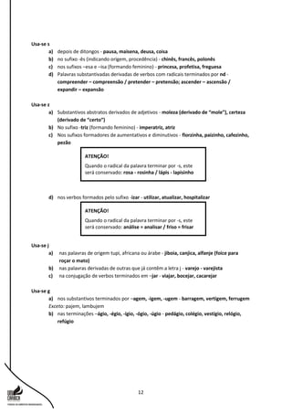 12
Usa-se s
a) depois de ditongos - pausa, maisena, deusa, coisa
b) no sufixo -ês (indicando origem, procedência) - chinês, francês, polonês
c) nos sufixos –esa e –isa (formando feminino) - princesa, profetisa, freguesa
d) Palavras substantivadas derivadas de verbos com radicais terminados por nd -
compreender – compreensão / pretender – pretensão; ascender – ascensão /
expandir – expansão
Usa-se z
a) Substantivos abstratos derivados de adjetivos - moleza (derivado de “mole”), certeza
(derivado de “certo”)
b) No sufixo -triz (formando feminino) - imperatriz, atriz
c) Nos sufixos formadores de aumentativos e diminutivos - florzinha, paizinho, cafezinho,
pezão
d) nos verbos formados pelo sufixo -izar - utilizar, atualizar, hospitalizar
Usa-se j
a) nas palavras de origem tupi, africana ou árabe - jiboia, canjica, alfanje (foice para
roçar o mato)
b) nas palavras derivadas de outras que já contêm a letra j - varejo - varejista
c) na conjugação de verbos terminados em –jar - viajar, bocejar, cacarejar
Usa-se g
a) nos substantivos terminados por –agem, -igem, -ugem - barragem, vertigem, ferrugem
Exceto: pajem, lambujem
b) nas terminações –ágio, -égio, -ígio, -ógio, -úgio - pedágio, colégio, vestígio, relógio,
refúgio
ATENÇÃO!
Quando o radical da palavra terminar por -s, este
será conservado: análise = analisar / friso = frisar
ATENÇÃO!
Quando o radical da palavra terminar por -s, este
será conservado: rosa - rosinha / lápis - lapisinho
 