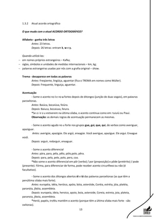 13
1.3.2 Atual acordo ortográfico
O que muda com o atual ACORDO ORTOGRÁFICO?
Alfabeto - ganha três letras
Antes: 23 letras.
Depois: 26 letras: entram k, w e y.
Quando utilizá-las:
 em nomes próprios estrangeiros – Kafka;
 siglas, símbolos e unidades de medidas internacionais – km, kg;
 palavras estrangeiras usadas por nós com a grafia original – show.
Trema - desaparece em todas as palavras
Antes: Freqüente, lingüiça, aguentar (fica o TREMA em nomes como Müller).
Depois: Frequente, linguiça, aguentar.
Acentuação
- Some o acento no i e no u fortes depois de ditongos (junção de duas vogais), em palavras
paroxítonas.
Antes: Baiúca, bocaiúva, feiúra.
Depois: Baiuca, bocaiuva, feiura.
*Se o i e o u estiverem na última sílaba, o acento continua como em: tuiuiú ou Piauí.
Observação: as demais regras de acentuação permanecem as mesmas.
- Some o acento agudo no u forte nos grupos gue, gui, que, qui, de verbos como averiguar,
apaziguar.
Antes: averigúe, apazigúe. Ele argúi, enxagúe. Você averigue, apazigue. Ele argui. Enxague
você.
Depois: arguir, redarguir, enxaguar.
- Some o acento diferencial
Antes: pára, para, péla, pêlo, pólo,polo, pêra.
Depois: para, pela, pelo, polo, pera, coa.
*Não some o acento diferencial em pôr (verbo) / por (preposição) e pôde (pretérito) / pode
(presente). Fôrma, para diferenciar de forma, pode receber acento circunflexo ou não (é
facultativo).
- Some o acento dos ditongos abertos éi e ió das palavras paroxítonas (as que têm a
penúltima sílaba mais forte).
Antes: européia, idéia, heróico, apóio, bóia, asteróide, Coréia, estréia, jóia, platéia,
paranóia, jibóia, assembleia.
Depois: europeia, ideia, heroico, apoio, boia, asteroide, Coreia, estreia, joia, plateia,
paranoia, jiboia, assembleia.
*Herói, papéis, troféu mantêm o acento (porque têm a última sílaba mais forte - são
oxítonas).
 