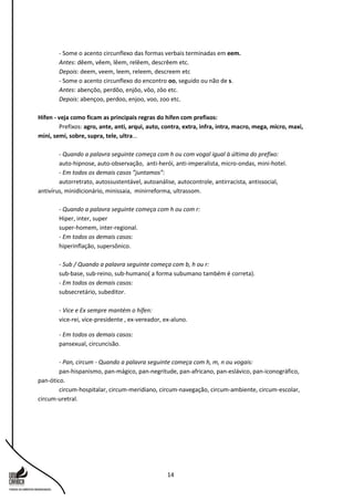14
- Some o acento circunflexo das formas verbais terminadas em eem.
Antes: dêem, vêem, lêem, relêem, descrêem etc.
Depois: deem, veem, leem, releem, descreem etc
- Some o acento circunflexo do encontro oo, seguido ou não de s.
Antes: abençôo, perdôo, enjôo, vôo, zôo etc.
Depois: abençoo, perdoo, enjoo, voo, zoo etc.
Hífen - veja como ficam as principais regras do hífen com prefixos:
Prefixos: agro, ante, anti, arqui, auto, contra, extra, infra, intra, macro, mega, micro, maxi,
mini, semi, sobre, supra, tele, ultra...
- Quando a palavra seguinte começa com h ou com vogal igual à última do prefixo:
auto-hipnose, auto-observação, anti-herói, anti-imperalista, micro-ondas, mini-hotel.
- Em todos os demais casos ”juntamos”:
autorretrato, autossustentável, autoanálise, autocontrole, antirracista, antissocial,
antivírus, minidicionário, minissaia, minirreforma, ultrassom.
- Quando a palavra seguinte começa com h ou com r:
Hiper, inter, super
super-homem, inter-regional.
- Em todos os demais casos:
hiperinflação, supersônico.
- Sub / Quando a palavra seguinte começa com b, h ou r:
sub-base, sub-reino, sub-humano( a forma subumano também é correta).
- Em todos os demais casos:
subsecretário, subeditor.
- Vice e Ex sempre mantém o hífen:
vice-rei, vice-presidente , ex-vereador, ex-aluno.
- Em todos os demais casos:
pansexual, circuncisão.
- Pan, circum - Quando a palavra seguinte começa com h, m, n ou vogais:
pan-hispanismo, pan-mágico, pan-negritude, pan-africano, pan-eslávico, pan-iconográfico,
pan-ótico.
circum-hospitalar, circum-meridiano, circum-navegação, circum-ambiente, circum-escolar,
circum-uretral.
 