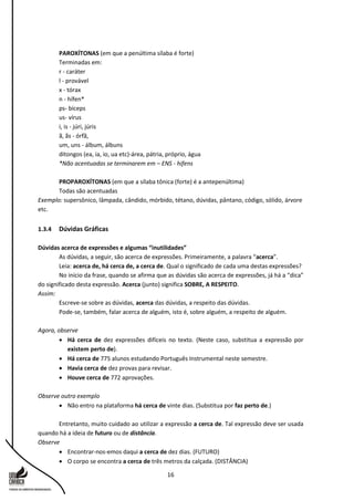 16
PAROXÍTONAS (em que a penúltima sílaba é forte)
Terminadas em:
r - caráter
l - provável
x - tórax
n - hífen*
ps- bíceps
us- vírus
i, is - júri, júris
ã, ãs - órfã,
um, uns - álbum, álbuns
ditongos (ea, ia, io, ua etc)-área, pátria, próprio, água
*Não acentuadas se terminarem em – ENS - hifens
PROPAROXÍTONAS (em que a sílaba tônica (forte) é a antepenúltima)
Todas são acentuadas
Exemplo: supersônico, lâmpada, cândido, mórbido, tétano, dúvidas, pântano, código, sólido, árvore
etc.
1.3.4 Dúvidas Gráficas
Dúvidas acerca de expressões e algumas “inutilidades”
As dúvidas, a seguir, são acerca de expressões. Primeiramente, a palavra “acerca”.
Leia: acerca de, há cerca de, a cerca de. Qual o significado de cada uma destas expressões?
No início da frase, quando se afirma que as dúvidas são acerca de expressões, já há a “dica”
do significado desta expressão. Acerca (junto) significa SOBRE, A RESPEITO.
Assim:
Escreve-se sobre as dúvidas, acerca das dúvidas, a respeito das dúvidas.
Pode-se, também, falar acerca de alguém, isto é, sobre alguém, a respeito de alguém.
Agora, observe
 Há cerca de dez expressões difíceis no texto. (Neste caso, substitua a expressão por
existem perto de).
 Há cerca de 775 alunos estudando Português Instrumental neste semestre.
 Havia cerca de dez provas para revisar.
 Houve cerca de 772 aprovações.
Observe outro exemplo
 Não entro na plataforma há cerca de vinte dias. (Substitua por faz perto de.)
Entretanto, muito cuidado ao utilizar a expressão a cerca de. Tal expressão deve ser usada
quando há a ideia de futuro ou de distância.
Observe
 Encontrar-nos-emos daqui a cerca de dez dias. (FUTURO)
 O corpo se encontra a cerca de três metros da calçada. (DISTÂNCIA)
 
