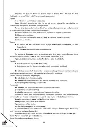 18
Pergunta: por que pôr depois da palavra tempo a palavra hábil? Por que dar essa
“habilidade” ao tempo? Não é inútil? Portanto, evite a expressão.
Observe
 A vida útil do aparelho é de quatro anos.
Existe vida inútil? Aparelho tem vida? Por que não trocar a palavra? Por que não falar em
“durabilidade” do aparelho. Problemas com a garantia?
No que tange à expressão “meio ambiente”, já consagrada, sugerimos que você procure no
dicionário o sinônimo de meio e o sinônimo de ambiente.
Percebeu? Problemas do meio. Problemas do ambiente ou problemas ambientais.
É só buscar a simplicidade.
Agora, responda sinceramente: você está a fim de continuar a ler esta apostila?
Que bom! Ao trabalho!
Observe
 Eu estou a fim de ir ao teatro assistir à peça “Gota D’água — Breviário”, no Sesc
Copacabana.
 Ela está a fim de terminar os estudos de Filosofia.
No sentido de finalidade, com o propósito de, você deve usar a expressão desta forma
(escreve-se separadamente) A FIM DE, isto é, no intuito de, com a intenção de.
Agora, caro(a) aluno (a), na expressão afim de, há a ideia de afinidade.
Exemplos
 O português é uma língua afim do espanhol.
 Descobrimos que eles são parentes afins (isto é, parentes por afinidade).
Em princípio, parece fácil. No entanto, é preciso exercitar, praticar, pôr as informações no
papel ou na tela do computador, é preciso aplicar as informações adquiridas.
Observe a palavra em negrito: em princípio.
Em princípio é diferente de a princípio.
Em princípio significa teoricamente, em tese, de um modo geral, em termos.
A princípio significa no começo, inicialmente.
Por exemplo
Em princípio, não somos contra o ensino da Gramática Normativa.
(Teoricamente não somos contra.)
A princípio, éramos contra o internetês ou língua escrita teclada.
(Agora não somos mais, pois concebemos o internetês como mais uma possibilidade de
comunicação, que deve ser usada somente na grande rede - nunca em trabalhos acadêmicos.)
Onde foi que paramos? Aonde você vai? Continue a leitura!
Onde paramos? Esse "onde" é um advérbio.
Agora, observe a frase abaixo:
Aprecio o autor onde você se baseou. ONDE?
O pronome onde deve ser usado caso o antecedente forneça a ideia de “lugar”. Nesse caso,
onde é pronome relativo e não advérbio.
Observe que a palavra “autor” não dá a ideia de lugar, portanto, você deve usar em que.
Assim - Aprecio o autor em que você se baseou.
Agora - Fomos à cidade onde você nasceu.
 