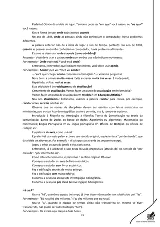 19
Perfeito! Cidade dá a ideia de lugar. Também pode ser “em que” você nasceu ou “na qual”
você nasceu.
Outra forma de uso: onde substituindo quando
No ano de 1898, onde as pessoas ainda não conheciam o computador, havia problemas
diferentes.
A palavra anterior não dá a ideia de lugar e sim de tempo, portanto: No ano de 1898,
quando as pessoas ainda não conheciam o computador, havia problemas diferentes.
E como se deve usar onde e aonde (como advérbio)?
Resposta - Você deve usar a palavra onde com verbos que não indicam movimento.
Por exemplo - Onde você está? Você está onde?
Entretanto, com verbos que indicam movimento, você deve usar aonde.
Por exemplo - Aonde você vai? Você vai aonde?
— Você quer chegar aonde com essas informações? — Você me pergunta?
Note bem: a palavra muitas vezes. Evite escrever muita das vezes. É inadequado.
Repetindo, utilize: muitas vezes.
Esta atividade é de reciclagem ou de atualização?
Certamente de atualização. Vamos fazer um curso de atualização em Informática?
Vamos fazer um curso de atualização em História? Em Educação Artística?
Nós nos atualizamos! Entretanto, usamos a palavra reciclar para coisas, por exemplo,
reciclar o lixo, reciclar latinhas etc.
Observe que os nomes de disciplinas devem ser escritos com letras maiúsculas ou
minúsculas, pois o atual Acordo ortográfico, assim o permite, isto é, tornou-se opcional.
Introdução à Filosofia ou introdução à filosofia; Teoria da Comunicação ou teoria da
comunicação; Banco de Dados ou banco de dados; Algoritmos ou algoritmos; Matemática ou
matemática; Língua Portuguesa IV ou língua portuguesa IV; Oficina de Redação ou oficina de
redação etc.
E a palavra através, como usá-la?
É preferível usar esta palavra com o seu sentido original, equivalente a “por dentro de”, que
dá a ideia de atravessar. Por exemplo - A bala passou através do pequenino corpo.
Jogou o olhar através da janela e viu a bela cena.
Entretanto, já é aceitável o uso desta locução prepositiva (através de) no sentido de “por
meio de”, “por intermédio de”.
Como dito anteriormente, é preferível o sentido original. Observe.
Começou a estudar através de livros esotéricos.
Começou a estudar com livros esotéricos.
Fez a edificação através de muito esforço.
Fez a edificação com muito esforço.
Elaborou a pesquisa através de investigação bibliográfica.
Elaborou a pesquisa por meio de investigação bibliográfica.
Há ou A?
Usa-se "há", quando o espaço de tempo já tiver decorrido e puder ser substituído por "faz".
Por exemplo - "Eu nasci há dez mil anos." (Faz dez mil anos que eu nasci.)
Usa-se "A", quando o espaço de tempo ainda não transcorreu (e, mesmo se tiver
transcorrido, não puder ser substituído por "faz").
Por exemplo - Ele estará aqui daqui a duas horas.
 