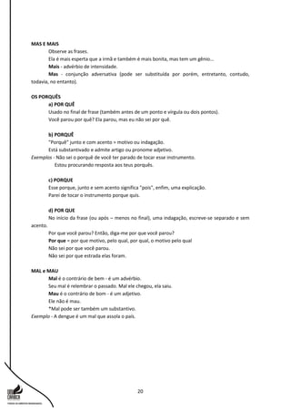 20
MAS E MAIS
Observe as frases.
Ela é mais esperta que a irmã e também é mais bonita, mas tem um gênio...
Mais - advérbio de intensidade.
Mas - conjunção adversativa (pode ser substituída por porém, entretanto, contudo,
todavia, no entanto).
OS PORQUÊS
a) POR QUÊ
Usado no final de frase (também antes de um ponto e vírgula ou dois pontos).
Você parou por quê? Ela parou, mas eu não sei por quê.
b) PORQUÊ
"Porquê" junto e com acento = motivo ou indagação.
Está substantivado e admite artigo ou pronome adjetivo.
Exemplos - Não sei o porquê de você ter parado de tocar esse instrumento.
Estou procurando resposta aos teus porquês.
c) PORQUE
Esse porque, junto e sem acento significa "pois", enfim, uma explicação.
Parei de tocar o instrumento porque quis.
d) POR QUE
No início da frase (ou após – menos no final), uma indagação, escreve-se separado e sem
acento.
Por que você parou? Então, diga-me por que você parou?
Por que = por que motivo, pelo qual, por qual, o motivo pelo qual
Não sei por que você parou.
Não sei por que estrada elas foram.
MAL e MAU
Mal é o contrário de bem - é um advérbio.
Seu mal é relembrar o passado. Mal ele chegou, ela saiu.
Mau é o contrário de bom - é um adjetivo.
Ele não é mau.
*Mal pode ser também um substantivo.
Exemplo - A dengue é um mal que assola o país.
 