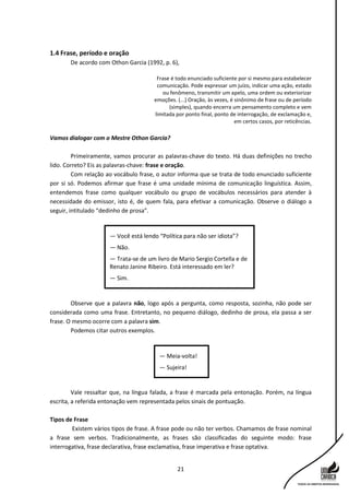 21
1.4 Frase, período e oração
De acordo com Othon Garcia (1992, p. 6),
Frase é todo enunciado suficiente por si mesmo para estabelecer
comunicação. Pode expressar um juízo, indicar uma ação, estado
ou fenômeno, transmitir um apelo, uma ordem ou exteriorizar
emoções. (...) Oração, às vezes, é sinônimo de frase ou de período
(simples), quando encerra um pensamento completo e vem
limitada por ponto final, ponto de interrogação, de exclamação e,
em certos casos, por reticências.
Vamos dialogar com o Mestre Othon Garcia?
Primeiramente, vamos procurar as palavras-chave do texto. Há duas definições no trecho
lido. Correto? Eis as palavras-chave: frase e oração.
Com relação ao vocábulo frase, o autor informa que se trata de todo enunciado suficiente
por si só. Podemos afirmar que frase é uma unidade mínima de comunicação linguística. Assim,
entendemos frase como qualquer vocábulo ou grupo de vocábulos necessários para atender à
necessidade do emissor, isto é, de quem fala, para efetivar a comunicação. Observe o diálogo a
seguir, intitulado “dedinho de prosa”.
Observe que a palavra não, logo após a pergunta, como resposta, sozinha, não pode ser
considerada como uma frase. Entretanto, no pequeno diálogo, dedinho de prosa, ela passa a ser
frase. O mesmo ocorre com a palavra sim.
Podemos citar outros exemplos.
Vale ressaltar que, na língua falada, a frase é marcada pela entonação. Porém, na língua
escrita, a referida entonação vem representada pelos sinais de pontuação.
Tipos de Frase
Existem vários tipos de frase. A frase pode ou não ter verbos. Chamamos de frase nominal
a frase sem verbos. Tradicionalmente, as frases são classificadas do seguinte modo: frase
interrogativa, frase declarativa, frase exclamativa, frase imperativa e frase optativa.
— Meia-volta!
— Sujeira!
— Você está lendo “Política para não ser idiota”?
— Não.
— Trata-se de um livro de Mario Sergio Cortella e de
Renato Janine Ribeiro. Está interessado em ler?
— Sim.
 