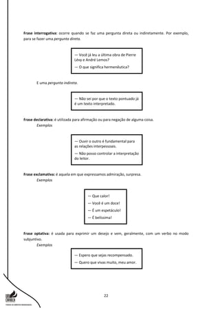 22
Frase interrogativa: ocorre quando se faz uma pergunta direta ou indiretamente. Por exemplo,
para se fazer uma pergunta direta.
E uma pergunta indireta.
Frase declarativa: é utilizada para afirmação ou para negação de alguma coisa.
Exemplos
Frase exclamativa: é aquela em que expressamos admiração, surpresa.
Exemplos
Frase optativa: é usada para exprimir um desejo e vem, geralmente, com um verbo no modo
subjuntivo.
Exemplos
— Espero que sejas recompensado.
— Quero que vivas muito, meu amor.
— Que calor!
— Você é um doce!
— É um espetáculo!
— É belíssima!
— Ouvir o outro é fundamental para
as relações interpessoais.
— Não posso controlar a interpretação
do leitor.
— Não sei por que o texto pontuado já
é um texto interpretado.
— Você já leu a última obra de Pierre
Lévy e André Lemos?
— O que significa hermenêutica?
 