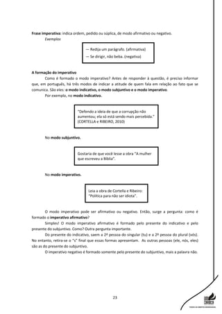 23
Frase imperativa: indica ordem, pedido ou súplica, de modo afirmativo ou negativo.
Exemplos
A formação do imperativo
Como é formado o modo imperativo? Antes de responder à questão, é preciso informar
que, em português, há três modos de indicar a atitude de quem fala em relação ao fato que se
comunica. São eles: o modo indicativo, o modo subjuntivo e o modo imperativo.
Por exemplo, no modo indicativo.
No modo subjuntivo.
No modo imperativo.
O modo imperativo pode ser afirmativo ou negativo. Então, surge a pergunta: como é
formado o imperativo afirmativo?
Simples! O modo imperativo afirmativo é formado pelo presente do indicativo e pelo
presente do subjuntivo. Como? Outra pergunta importante.
Do presente do indicativo, saem a 2ª pessoa do singular (tu) e a 2ª pessoa do plural (vós).
No entanto, retira-se o “s” final que essas formas apresentam. As outras pessoas (ele, nós, eles)
são as do presente do subjuntivo.
O imperativo negativo é formado somente pelo presente do subjuntivo, mais a palavra não.
Leia a obra de Cortella e Ribeiro:
“Política para não ser idiota”.
Gostaria de que você lesse a obra “A mulher
que escreveu a Bíblia”.
“Defendo a ideia de que a corrupção não
aumentou; ela só está sendo mais percebida.”
(CORTELLA e RIBEIRO, 2010)
— Redija um parágrafo. (afirmativa)
— Se dirigir, não beba. (negativa)
 