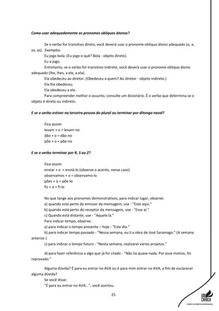 25
Como usar adequadamente os pronomes oblíquos átonos?
Se o verbo for transitivo direto, você deverá usar o pronome oblíquo átono adequado (o, a,
os, as). Exemplos.
Eu jogo bola. (Eu jogo o quê? Bola - objeto direto).
Eu a jogo.
Entretanto, se o verbo for transitivo indireto, você deverá usar o pronome oblíquo átono
adequado (lhe, lhes, a ele, a ela).
Ela obedeceu ao diretor. (Obedeceu a quem? Ao diretor - objeto indireto.)
Ela lhe obedeceu.
Ela obedeceu a ele.
Para compreender melhor o assunto, consulte um dicionário. É o verbo que determina se o
objeto é direto ou indireto.
E se o verbo estiver na terceira pessoa do plural ou terminar por ditongo nasal?
Fica assim:
levam + o = levam-no
dão + o = dão-no
põe + o = põe-no
E se o verbo terminar por R, S ou Z?
Fica assim:
enviar + o = enviá-lo (observe o acento, nesse caso)
observamos + o = observamo-lo
pões + o = põe-lo
fiz + o = fi-lo
No que tange aos pronomes demonstrativos, para indicar lugar, observe:
a) quando está perto do emissor da mensagem, use - "Este aqui."
b) quando está perto do receptor da mensagem, use - "Esse aí."
c) Quando está distante, use - "Aquele lá."
Para indicar tempo, observe:
a) para indicar o tempo presente – hoje - "Este dia."
b) para indicar tempo passado - "Nessa semana, eu li a obra de José Saramago." (A semana
anterior.)
c) para indicar o tempo futuro - "Nesta semana, realizarei vários projetos."
d) para fazer referência a algo que já foi citado - "Não lia quase nada. Por esse motivo, foi
reprovado."
Alguma dúvida? É para eu entrar no AVA ou é para mim entrar no AVA, a fim de esclarecer
alguma dúvida?
Se você disse:
"É para eu entrar no AVA...", você acertou.
 
