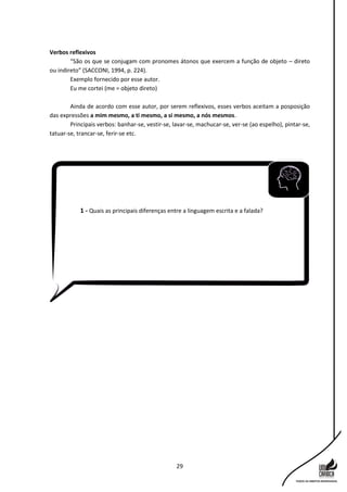 29
Verbos reflexivos
“São os que se conjugam com pronomes átonos que exercem a função de objeto – direto
ou indireto” (SACCONI, 1994, p. 224).
Exemplo fornecido por esse autor.
Eu me cortei (me = objeto direto)
Ainda de acordo com esse autor, por serem reflexivos, esses verbos aceitam a posposição
das expressões a mim mesmo, a ti mesmo, a si mesmo, a nós mesmos.
Principais verbos: banhar-se, vestir-se, lavar-se, machucar-se, ver-se (ao espelho), pintar-se,
tatuar-se, trancar-se, ferir-se etc.
1 - Quais as principais diferenças entre a linguagem escrita e a falada?
 