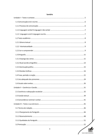 3
Sumário
Unidade I – Texto e contexto ................................................................................................................5
1.1 Comunicação oral e escrita .........................................................................................................6
1.1.1 Processo de comunicação........................................................................................................6
1.1.2 Linguagem verbal X Linguagem não-verbal .............................................................................7
1.1.3 Linguagem oral X Linguagem escrita.......................................................................................7
1.2 Texto acadêmico .........................................................................................................................8
1.2.1 Gênero textual .........................................................................................................................8
1.2.2 Intertextualidade.....................................................................................................................9
1.2.3 Ler e compreender...................................................................................................................9
1.3 Ortografia..................................................................................................................................11
1.3.1 Emprego das Letras................................................................................................................11
1.3.2 Atual acordo ortográfico........................................................................................................13
1.3.3 Acentuação gráfica.................................................................................................................15
1.3.4 Dúvidas Gráficas.....................................................................................................................16
1.4 Frase, período e oração.............................................................................................................21
1.5 Uso adequado dos pronomes ...................................................................................................24
1.6 Estudo sobre verbos..................................................................................................................26
Unidade II – Coerência e Coesão.........................................................................................................31
2.1 Coerência e adequação vocabular ............................................................................................32
2.2 Coesão textual...........................................................................................................................39
2.3 Concordância nominal e verbal.................................................................................................41
Unidade III – Texto e sua estrutura.....................................................................................................45
3.1 Técnica de redação....................................................................................................................46
3.1.1 Planejamento do Parágrafo ...................................................................................................46
3.1.2 Desenvolvimento ...................................................................................................................48
3.1.3 Qualidades do Parágrafo........................................................................................................51
3.2 Pontuação .................................................................................................................................52
 