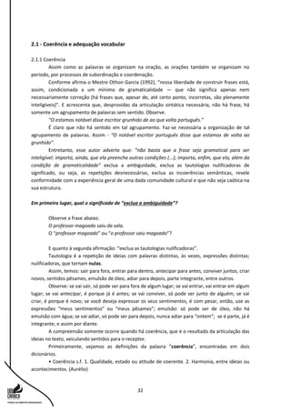 32
2.1 - Coerência e adequação vocabular
2.1.1 Coerência
Assim como as palavras se organizam na oração, as orações também se organizam no
período, por processos de subordinação e coordenação.
Conforme afirma o Mestre Othon Garcia (1992), “nossa liberdade de construir frases está,
assim, condicionada a um mínimo de gramaticalidade — que não significa apenas nem
necessariamente correção (há frases que, apesar de, até certo ponto, incorretas, são plenamente
inteligíveis)”. E acrescenta que, desprovidas da articulação sintática necessária, não há frase, há
somente um agrupamento de palavras sem sentido. Observe.
“O estamos notável disse escritor grunhido de ao que volta português.”
É claro que não há sentido em tal agrupamento. Faz-se necessária a organização de tal
agrupamento de palavras. Assim - “O notável escritor português disse que estamos de volta ao
grunhido”.
Entretanto, esse autor adverte que: “não basta que a frase seja gramatical para ser
inteligível: importa, ainda, que ela preencha outras condições (...); importa, enfim, que ela, além da
condição de gramaticalidade” exclua a ambiguidade, exclua as tautologias nulificadoras de
significado, ou seja, as repetições desnecessárias, exclua as incoerências semânticas, revele
conformidade com a experiência geral de uma dada comunidade cultural e que não seja caótica na
sua estrutura.
Em primeiro lugar, qual o significado de “exclua a ambiguidade”?
Observe a frase abaixo.
O professor magoado saiu da sala.
O “professor magoado” ou “o professor saiu magoado”?
E quanto à segunda afirmação: “exclua as tautologias nulificadoras”.
Tautologia é a repetição de ideias com palavras distintas, às vezes, expressões distintas;
nulificadoras, que tornam nulas.
Assim, temos: sair para fora, entrar para dentro, antecipar para antes, conviver juntos, criar
novos, sentidos pêsames, emulsão de óleo, adiar para depois, parte integrante, entre outros.
Observe: se vai sair, só pode ser para fora de algum lugar; se vai entrar, vai entrar em algum
lugar; se vai antecipar, é porque já é antes; se vai conviver, só pode ser junto de alguém; se vai
criar, é porque é novo; se você deseja expressar os seus sentimentos, é com pesar, então, use as
expressões “meus sentimentos” ou “meus pêsames”; emulsão: só pode ser de óleo, não há
emulsão com água; se vai adiar, só pode ser para depois, nunca adiar para “ontem”; se é parte, já é
integrante; e assim por diante.
A compreensão somente ocorre quando há coerência, que é o resultado da articulação das
ideias no texto, veiculando sentidos para o receptor.
Primeiramente, vejamos as definições da palavra “coerência”, encontradas em dois
dicionários.
• Coerência s.f. 1. Qualidade, estado ou atitude de coerente. 2. Harmonia, entre ideias ou
acontecimentos. (Aurélio)
 