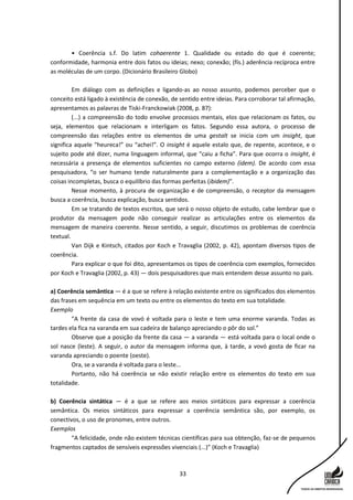 33
• Coerência s.f. Do latim cohaerente 1. Qualidade ou estado do que é coerente;
conformidade, harmonia entre dois fatos ou ideias; nexo; conexão; (fís.) aderência recíproca entre
as moléculas de um corpo. (Dicionário Brasileiro Globo)
Em diálogo com as definições e ligando-as ao nosso assunto, podemos perceber que o
conceito está ligado à existência de conexão, de sentido entre ideias. Para corroborar tal afirmação,
apresentamos as palavras de Tiski-Franckowiak (2008, p. 87):
(...) a compreensão do todo envolve processos mentais, elos que relacionam os fatos, ou
seja, elementos que relacionam e interligam os fatos. Segundo essa autora, o processo de
compreensão das relações entre os elementos de uma gestalt se inicia com um insight, que
significa aquele “heureca!” ou “achei!”. O insight é aquele estalo que, de repente, acontece, e o
sujeito pode até dizer, numa linguagem informal, que “caiu a ficha”. Para que ocorra o insight, é
necessária a presença de elementos suficientes no campo externo (idem). De acordo com essa
pesquisadora, “o ser humano tende naturalmente para a complementação e a organização das
coisas incompletas, busca o equilíbrio das formas perfeitas (ibidem)".
Nesse momento, à procura de organização e de compreensão, o receptor da mensagem
busca a coerência, busca explicação, busca sentidos.
Em se tratando de textos escritos, que será o nosso objeto de estudo, cabe lembrar que o
produtor da mensagem pode não conseguir realizar as articulações entre os elementos da
mensagem de maneira coerente. Nesse sentido, a seguir, discutimos os problemas de coerência
textual.
Van Dijk e Kintsch, citados por Koch e Travaglia (2002, p. 42), apontam diversos tipos de
coerência.
Para explicar o que foi dito, apresentamos os tipos de coerência com exemplos, fornecidos
por Koch e Travaglia (2002, p. 43) — dois pesquisadores que mais entendem desse assunto no país.
a) Coerência semântica — é a que se refere à relação existente entre os significados dos elementos
das frases em sequência em um texto ou entre os elementos do texto em sua totalidade.
Exemplo
“A frente da casa de vovó é voltada para o leste e tem uma enorme varanda. Todas as
tardes ela fica na varanda em sua cadeira de balanço apreciando o pôr do sol.”
Observe que a posição da frente da casa — a varanda — está voltada para o local onde o
sol nasce (leste). A seguir, o autor da mensagem informa que, à tarde, a vovó gosta de ficar na
varanda apreciando o poente (oeste).
Ora, se a varanda é voltada para o leste...
Portanto, não há coerência se não existir relação entre os elementos do texto em sua
totalidade.
b) Coerência sintática — é a que se refere aos meios sintáticos para expressar a coerência
semântica. Os meios sintáticos para expressar a coerência semântica são, por exemplo, os
conectivos, o uso de pronomes, entre outros.
Exemplos
“A felicidade, onde não existem técnicas científicas para sua obtenção, faz-se de pequenos
fragmentos captados de sensíveis expressões vivenciais (...)” (Koch e Travaglia)
 