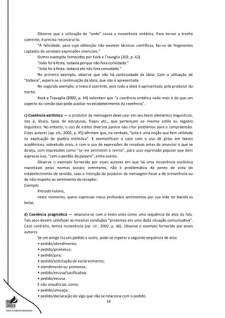 34
Observe que a utilização de “onde” causa a incoerência sintática. Para tornar o trecho
coerente, é preciso reconstruí-lo.
“A felicidade, para cuja obtenção não existem técnicas científicas, faz-se de fragmentos
captados de sensíveis expressões vivenciais.”
Outros exemplos fornecidos por Kock e Travaglia (202, p. 42).
“João foi à festa, todavia porque não fora convidado.”
”João foi à festa, todavia ele não fora convidado.”
No primeiro exemplo, observe que não há continuidade da ideia. Com a utilização de
“todavia”, espera-se a continuação da ideia, que não é apresentada.
No segundo exemplo, o texto é coerente, pois toda a ideia é apresentada pelo produtor do
trecho.
Kock e Travaglia (2002, p. 44) salientam que “a coerência sintática nada mais é do que um
aspecto da coesão que pode auxiliar no estabelecimento da coerência”.
c) Coerência estilística — o produtor da mensagem deve usar em seu texto elementos linguísticos,
isto é, léxico, tipos de estruturas, frases etc., que pertençam ao mesmo estilo ou registro
linguístico. No entanto, o uso de estilos diversos parece não criar problemas para a compreensão.
Esses autores (op. cit., 2002, p. 45) afirmam que, na verdade, “esta é uma noção que tem utilidade
na explicação de quebra estilística”. E exemplificam o caso com o uso de gírias em textos
acadêmicos, sobretudo orais, e com o uso de expressões de ressalvas antes de anunciar o que se
deseja, com expressões como “se me permitem o termo”, para usar expressão popular que bem
expressa isso, “com o perdão da palavra”, entre outros.
Observe o exemplo fornecido por esses autores em que há uma incoerência estilística
inaceitável pelas normas sociais; entretanto, não é problemática do ponto de vista do
estabelecimento de sentido, caso a intenção do produtor da mensagem fosse a de irreverência ou
de não respeito ao sentimento do receptor.
Exemplo
Prezado Fulano,
neste momento, quero expressar meus profundos sentimentos por sua mãe ter batido as
botas.
d) Coerência pragmática — relaciona-se com o texto visto como uma sequência de atos da fala.
Tais atos devem satisfazer as mesmas condições “presentes em uma dada situação comunicativa”.
Caso contrário, temos incoerência (op. cit., 2002, p. 46). Observe o exemplo fornecido por esses
autores.
Se um amigo faz um pedido a outro, pode-se esperar a seguinte sequência de atos:
• pedido/atendimento;
• pedido/promessa;
• pedido/jura;
• pedido/solicitação de esclarecimento;
• atendimento ou promessa;
• pedido/recusa/justificativa;
• pedido/recusa.
E não sequências, como:
• pedido/ameaça;
• pedido/declaração de algo que não se relaciona com o pedido.
 
