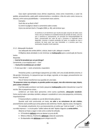 35
Caso sejam apresentadas essas últimas sequências, vistas como incoerentes, o autor do
pedido, provavelmente, pode pedir esclarecimentos e considerar a fala do outro como recusa ou
descaso, entre outras possibilidades — acrescentam esses autores.
Exemplos
Você não vai ao Rock in Rio?
Eu entrei na página e deixei o comentário sobre o texto.
Como nos alertam Koch e Travaglia (2002, p. 46), vale lembrar que:
A coerência é um fenômeno que resulta da ação conjunta de todos esses
níveis e de sua influência no estabelecimento do sentido do texto, uma vez
que a coerência é, basicamente, um princípio de interpretabilidade do
texto, caracterizado por tudo de que o processo aí implicado possa
depender, inclusive a própria produção do texto, na medida em que o
produtor do texto quer que seja entendido e o constitui para isso,
excetuadas situações muito especiais.
2.1.2 - Adequação Vocabular
Uso adequado dos verbos definir, colocar, botar e pôr, adequar e reverter.
O Objetivo desta atividade é o de minimizar as inadequações para a construção de futuros
textos.
Responda.
— Você já foi picado(a) por um pernilongo?
Certamente, a sua resposta será: — Sim!
— Você já foi mordido(a) por um leão?
— É claro que não! — você, certamente, responderá.
Pensemos juntos: o pernilongo é pequenino; já o leão, com uma arcada dentária enorme, é
tão grande. Entretanto, é o pequenino que nos atinge; o grande, se nos pegar, provavelmente nos
deixará “fora de cena”.
Pois é! Vamos transformar essa questão em uma lição.
“As pequenas coisas nos atingem; as grandes podem nos pegar, mas não estaremos aqui, depois,
para contar a história.”
E tal fato pode acontecer num texto: pequenas inadequações podem desvalorizar o que foi
escrito. São as pequeninas coisas...
Lembre-se: um texto deve apresentar, entre outras qualidades, adequação vocabular.
Como você já sabe e percebeu também, adequar o vocabulário é uma coisa pequenina, entretanto,
importantíssima!
É imprescindível o cuidado no uso de determinadas palavras.
Quando você está construindo um texto, no calor e no entusiasmo do ato criativo,
possivelmente você acredita que certas palavras são sinônimas. Porém, algumas vezes, há enganos.
Por exemplo, atualmente, há o uso (excessivo) de um verbo que “está na moda” — na TV e
na mídia impressa — e circula pelos “salões nobres da vida” lépido e fagueiro: o verbo definir.
Observe as frases a seguir e note como o verbo foi utilizado.
 O Presidente definirá como vai abaixar os juros do BC.
 Milena e Marcos, finalmente, definiram a data do casamento.
 Os deputados não definiram quem dirigirá esta CPI.
 