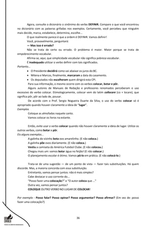 36
Agora, consulte o dicionário o sinônimo do verbo DEFINIR. Compare o que você encontrou
no dicionário com as palavras grifadas nos exemplos. Certamente, você percebeu que ninguém
mais decide, marca, estabelece, determina, escolhe...
O que realmente parece é que a ordem é DEFINIR. Vamos definir!
Você, provavelmente, perguntará:
— Mas isso é errado?
Não se trata de certo ou errado. O problema é maior. Maior porque se trata de
empobrecimento vocabular.
Afirma-se, aqui, que simplicidade vocabular não significa pobreza vocabular.
É inadequado utilizar o verbo definir com tais significados.
Portanto...
 O Presidente decidirá como vai abaixar os juros do BC.
 Milena e Marcos, finalmente, marcaram a data do casamento.
 Os deputados não escolheram quem dirigirá esta CPI.
Para sua informação, o mesmo ocorre com os verbos colocar, botar e pôr.
Alguns autores de Manuais de Redação e professores renomados perceberam o uso
excessivo do verbo colocar. Etimologicamente, colocar vem do latim collocare (co + locare), que
significa pôr, pôr ao lado de, pousar.
De acordo com o Prof. Sergio Nogueira Duarte da Silva, o uso do verbo colocar só é
apropriado quando houver claramente a ideia de “lugar”.
Exemplos
Coloque as almofadas naquele canto.
Vamos colocar os livros na estante.
Então, evite usar o verbo colocar quando não houver claramente a ideia de lugar. Utilize os
outros verbos, como botar e pôr.
Eis alguns exemplos...
A galinha do vizinho bota ovo amarelinho. (E não coloca.)
A galinha põe ovos diariamente. (E não coloca.)
Vestiu a camiseta do América Futebol Clube. (E não colocou.)
Chegou mais um: vamos botar água no feijão! (E não colocar.)
O planejamento escolar é ótimo. Vamos pô-lo em prática. (E não colocá-lo.)
Trata-se de uma sugestão — de um ponto de vista — fazer tais substituições. Há quem
discorde. Mas, a maioria concorda com essa substituição.
Entretanto, vamos pensar juntos: não é mais simples?
Cabe destacar o uso corrente do...
“Posso fazer uma colocação?” e “O autor coloca que ...”
Outra vez, vamos pensar juntos?
COLOQUE OUTRO VERBO NO LUGAR DE COLOCAR!
Por exemplo - Posso falar? Posso opinar? Posso argumentar? Posso afirmar? (Em vez de: posso
fazer uma colocação?)
 