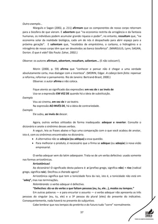 37
Outro exemplo...
Margulis e Sagan (2002, p. 211) afirmam que os componentes de nosso corpo retornam
para a biosfera de que vieram. E advertem que “na economia restrita da arrogância e da fantasia
humanas, os indivíduos podem acumular grande riqueza e poder”, no entanto, ressaltam que, “na
economia solar da realidade biológica, cada um de nós é despachado para abrir espaço para a
próxima geração”. E salientam que, “recebidos de empréstimo, o carbono, o hidrogênio e o
nitrogênio de nosso corpo têm que ser devolvidos ao banco biosférico”. (MARGULIS, Lynn; SAGAN,
Dorion. O que é vida? São Paulo: Zahar, 2002.)
Observe: os autores afirmam, advertem, ressaltam, salientam... (E não colocam!).
Morin (2000, p. 59) afirma que “conhecer e pensar não é chegar a uma verdade
absolutamente certa, mas dialogar com a incerteza”. (MORIN, Edgar. A cabeça bem-feita: repensar
a reforma, reformar o pensamento. Rio de Janeiro: Bertrand-Brasil, 2000.)
Observe: o autor afirma e não coloca.
Fique atento ao significado das expressões: em vez de e ao invés de
Usa-se a expressão EM VEZ DE quando há a ideia de substituição.
Exemplo
Vou ao cinema, em vez de ir ao teatro.
Na expressão AO INVÉS DE, há a ideia de contrariedade.
Exemplo
Ele subiu, ao invés de descer.
Agora, outros verbos utilizados de forma inadequada: adequar e reverter. Consulte o
dicionário e anote o sinônimo desses verbos.
A seguir, leia as frases abaixo e faça uma comparação com o que você acabou de anotar,
isto é, com os sinônimos encontrados no dicionário.
 A alternativa não se adeqúa (ou adéqua) a essa questão.
 Para melhorar o produto, é necessário que a firma se adéque (ou adeqúe) à nova visão
empresarial.
O verbo adequar vem do latim adaequare. Trata-se de um verbo defectivo: usado somente
nas formas arrizotônicas.
Arrizotônicas!
Ao dicionário! O significado desta palavra é: a (prefixo grego, significa não) + rizo (radical
grego, significa raiz). Decifrou a charada agora?
Arrizotônica significa que tem a tonicidade fora da raiz, isto é, a tonicidade não está em
“adeq”, mas nas terminações.
Relembrando: o verbo adequar é defectivo.
“Defectivo: diz-se do verbo a que faltam pessoas (eu, tu, ele...), modos ou tempos.”
Em outras palavras — e para encurtar o assunto — o verbo adequar não apresenta as três
pessoas do singular (eu, tu, ele) e a 3ª pessoa do plural (eles) do presente do indicativo.
Consequentemente, nada haverá no presente do subjuntivo.
Cabe lembrar que nos tempos do pretérito e do futuro tudo “corre” normalmente.
 