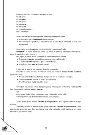 38
Então, você poderá, certamente, escrever ou dizer...
Ele adequou...
Eu adequava...
Ela adequara...
Eu adequaria...
Ela adequará...
Eu estou adequando...
Isto é adequado...
Assim, as frases dos exemplos podem ser escritas da seguinte forma.
 A alternativa não está adequada a essa questão.
 Para melhorar o produto, é necessário que a firma fique adequada à nova visão
empresarial.
Com relação ao verbo reverter, no dicionário, há a seguinte definição:
REVERTER = v. tr.ind. Regressar; tornar (ao ponto de partida); retroceder; voltar (para a
posse de alguém); do latim revertere.
Leia, agora, as frases abaixo e compare-as com a definição da palavra.
 É necessário reverter a situação em que se encontra a Educação.
 — Vamos reverter o placar — grita a torcida furiosa.
 O professor quer reverter o quadro atual.
É claro que se trata de uso excessivo do verbo em questão.
Portanto, se a ideia não for a de retornar, utilize, por exemplo, mudar, inverter ou alterar,
conforme o caso.
 É necessário mudar (ou alterar) a situação em que se encontra a Educação.
 — Vamos inverter o placar — grita a torcida furiosa.
 O professor quer mudar o quadro atual.
Como bem nos lembra o Prof. Sergio Nogueira, não se pode confundir o verbo reverter
(que tem o prefixo –re) com verter e inverter.
Veja:
verter para o inglês: O livro está sobre a mesa (The book is on the table.)
reverter (prefixo –re): dá a ideia de repetição, volta, regresso.
Se você disser que é preciso “reverter a situação atual”, isso significa voltar à situação
anterior.
Entretanto, quando os médicos dizem que é necessário “reverter o quadro clínico”, estão
cobertos de razão. Isso quer dizer que haverá uma volta à situação inicial, ou seja, a um estado
saudável (o que é muito bom).
 