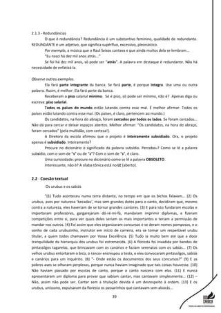 39
2.1.3 - Redundâncias
O que é redundância? Redundância é um substantivo feminino, qualidade de redundante.
REDUNDANTE é um adjetivo, que significa supérfluo, excessivo, pleonástico.
Por exemplo, a música que o Raul Seixas cantava e que ainda muitos dela se lembram...
“Eu nasci há dez mil anos atrás...”
Se foi há dez mil anos, só pode ser “atrás”. A palavra em destaque é redundante. Não há
necessidade de enfatizá-la.
Observe outros exemplos.
Ela fará parte integrante da banca. Se fará parte, é porque integra. Use uma ou outra
palavra. Assim, é melhor: Ela fará parte da banca.
Receberam o piso salarial mínimo. Sé é piso, só pode ser mínimo, não é? Apenas diga ou
escreva: piso salarial.
Todos os países do mundo estão lutando contra esse mal. É melhor afirmar: Todos os
países estão lutando contra esse mal. (Os países, é claro, pertencem ao mundo.)
Os candidatos, na hora do abraço, foram cercados por todos os lados. Se foram cercados...
Não dá para cercar e deixar espaços abertos. Melhor afirmar: “Os candidatos, na hora do abraço,
foram cercados” (pela multidão, com certeza!).
A Diretora da escola afirmou que o projeto é inteiramente subsidiado. Ora, o projeto
apenas é subsidiado. Inteiramente?
Procure no dicionário o significado da palavra subsídio. Percebeu? Como se lê a palavra
subsídio, com o som de “s” ou de “z”? Com o som de “s”, é claro.
Uma curiosidade: procure no dicionário como se lê a palavra OBSOLETO.
Interessante, não é? A sílaba tônica está no LE (aberto).
2.2 - Coesão textual
Os urubus e os sabiás
“(1) Tudo aconteceu numa terra distante, no tempo em que os bichos falavam... (2) Os
urubus, aves por natureza ‘becadas’, mas sem grandes dotes para o canto, decidiram que, mesmo
contra a natureza, eles haveriam de se tornar grandes cantores. (3) E para isto fundaram escolas e
importaram professores, gargarejaram dó-ré-mi-fá, mandaram imprimir diplomas, e fizeram
competições entre si, para ver quais deles seriam os mais importantes e teriam a permissão de
mandar nos outros. (4) Foi assim que eles organizaram concursos e se deram nomes pomposos, e o
sonho de cada urubuzinho, instrutor em início de carreira, era se tornar um respeitável urubu
titular, a quem todos chamavam por Vossa Excelência. (5) Tudo ia muito bem até que a doce
tranquilidade da hierarquia dos urubus foi estremecida. (6) A floresta foi invadida por bandos de
pintassilgos tagarelas, que brincavam com os canários e faziam serenatas com os sabiás... (7) Os
velhos urubus entortaram o bico, o rancor encrespou a testa, e eles convocaram pintassilgos, sabiás
e canários para um inquérito. (8) “- Onde estão os documentos dos seus concursos?” (9) E as
pobres aves se olharam perplexas, porque nunca haviam imaginado que tais coisas houvesse. (10)
Não haviam passado por escolas de canto, porque o canto nascera com elas. (11) E nunca
apresentaram um diploma para provar que sabiam cantar, mas cantavam simplesmente... (12) –
Não, assim não pode ser. Cantar sem a titulação devida é um desrespeito à ordem. (13) E os
urubus, uníssono, expulsaram da floresta os passarinhos que cantavam sem alvarás...
 
