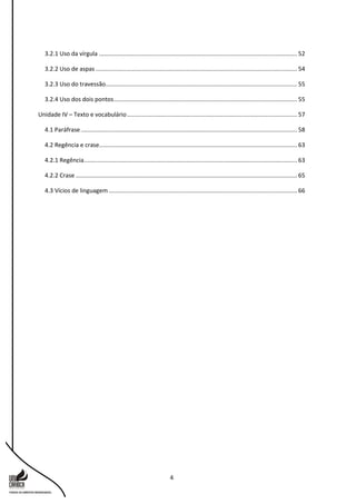 4
3.2.1 Uso da vírgula ........................................................................................................................ 52
3.2.2 Uso de aspas .......................................................................................................................... 54
3.2.3 Uso do travessão.................................................................................................................... 55
3.2.4 Uso dos dois pontos............................................................................................................... 55
Unidade IV – Texto e vocabulário....................................................................................................... 57
4.1 Paráfrase................................................................................................................................... 58
4.2 Regência e crase........................................................................................................................ 63
4.2.1 Regência................................................................................................................................. 63
4.2.2 Crase ...................................................................................................................................... 65
4.3 Vícios de linguagem .................................................................................................................. 66
 