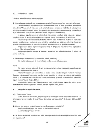 41
2.2.1 Coesão Textual - Teoria
I. Coesão por retomada ou por antecipação
1. Retomada ou antecipação por uma palavra gramatical (pronomes, verbos, numerais, advérbios)
“Eu darei sempre o primeiro lugar à modéstia entre todas as belas qualidades. Ainda sobre
a inocência? Ainda, sim. A inocência basta uma falta para a perder; da modéstia só culpas graves,
só crimes verdadeiros podem privar. Um acidente, um acaso podem destruir aquela, a esta só uma
ação determinada e voluntária.” (Almeida Garrett. Viagens na minha terra.)
A palavra aquela retoma o substantivo inocência; o vocábulo esta recupera a palavra
modéstia. Todos os termos a que servem para retomar outros são chamados de anafóricos.
“Qualquer que tivesse sido seu trabalho anterior, ele o abandonara, mudara de profissão e
passara pesadamente a ensinar no curso primário: era tudo o que sabíamos dele. O professor era
grande, gordo e silencioso, de ombros contraídos.”(Clarice Lispector. A legião estrangeira.)
O possessivo seu e o pronome pessoal reto de 3ª pessoa ele antecipam a expressão o
professor. São, pois, catafóricos.
O pronome pessoal oblíquo o retoma a expressão seu trabalho anterior. É, então, um
termo anafórico.
2. Retomada por palavra lexical (substantivos, verbos, adjetivos)
Lia muito, toda espécie de livro. Policiais, então, nem se fala, devorava.
Elipse
Na elipse, temos a retomada de um termo que seria repetido, mas que é apagado, por ser
facilmente depreendido do contexto.
“Itamar Franco era um homem feliz ao passar a faixa presidencial para Fernando Henrique
Cardoso, mas estava tristonho ao acordar no dia seguinte. Já não era presidente da República
desde 1º de janeiro e precisava deixar o Palácio do Jaburu (...) Calado, foi ao banheiro e embalou
alguns objetos.” (Veja: 24, jan. 1995.)
O sujeito do primeiro era é explicitamente mencionado, Itamar Franco. Os outros verbos
do texto têm o mesmo sujeito. No entanto, ele vem elíptico, isto é, oculto.
2.3 - Concordância nominal e verbal
2.3.1 Concordância Verbal
Antes de iniciar o trabalho, seguem algumas orientações sobre concordância verbal. Tais
orientações foram retiradas da obra “Nossa Gramática: teoria e prática”, de Sacconi (1994, p. 367-
369).
1) A turma não aprovou o trabalho ou a turma não aprovaram o trabalho?
Com coletivos (a turma, um bando...), concorda no singular.
A turma não aprovou o trabalho.
2) Um milhão de pessoas passou o Ano Novo em Copacabana ou um milhão passaram o Ano Novo
em Copacabana?
 