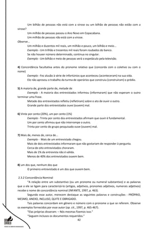 42
Um bilhão de pessoas não está com a virose ou um bilhão de pessoas não estão com a
virose?
Um milhão de pessoas passou o Ano Novo em Copacabana.
Um milhão de pessoas não está com a virose.
Observe...
Um milhão e duzentos mil reais, um milhão e pouco, um bilhão e meio...
Exemplo - Um trilhão e trezentos mil reais foram roubados do banco.
Se não houver número determinado, continua no singular.
Exemplo - Um bilhão e meio de pessoas verá o espetáculo pela televisão.
4) Concordância facultativa antes do pronome relativo que (concorda com o coletivo ou com o
nome)
Exemplo - Fez alusão à série de infortúnios que aconteceu (aconteceram) na sua vida.
Ele não aprovou o trabalho da turma de operários que construiu (construíram) o prédio.
5) A maioria de, grande parte de, metade de
Exemplo - A maioria dos entrevistados informou (informaram) que não esperam o outro
terminar uma frase.
Metade dos entrevistados refletiu (refletiram) sobre o ato de ouvir o outro.
Grande parte dos entrevistados ouve (ouvem) mal.
6) Vinte por cento (20%), um por cento (1%)
Exemplo - Trinta por cento dos entrevistados afirmam que ouvir é fundamental.
Um por cento afirmou que não interrompe o outro.
Trinta por cento do grupo pesquisado ouve (ouvem) mal.
7) Mais de, menos de, cerca de...
Exemplo - Mais de um entrevistado chegou.
Mais de dois entrevistados informaram que não gostariam de responder à pergunta.
Cerca de oito entrevistados choraram.
Mais de 1% da entrevista não é válida.
Menos de 40% dos entrevistados ouvem bem.
8) um dos que, nenhum dos que
O primeiro entrevistado é um dos que ouvem bem.
2.3.2 Concordância Nominal
“A relação entre um substantivo (ou um pronome ou numeral substantivo) e as palavras
que a ele se ligam para caracterizá-lo (artigos, adjetivos, pronomes adjetivos, numerais adjetivos)
recebe o nome de concordância nominal (INFANTE, 1997, p. 463).
Segundo esse autor, merecem destaque as seguintes palavras e construções - PRÓPRIO,
MESMO, ANEXO, INCLUSO, QUITE E OBRIGADO.
Tais palavras concordam em gênero e número com o pronome a que se referem. Observe
os exemplos fornecidos por esse autor (op. cit., 1997, p. 465-467).
“Elas próprias disseram: – Nós mesmas fizemos isso.”
“Seguem inclusos os documentos requeridos.”
 