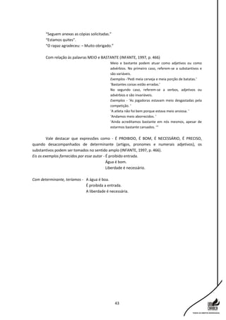 43
“Seguem anexas as cópias solicitadas.”
“Estamos quites”.
“O rapaz agradeceu: – Muito obrigado.”
Com relação às palavras MEIO e BASTANTE (INFANTE, 1997, p. 466)
Meio e bastante podem atuar como adjetivos ou como
advérbios. No primeiro caso, referem-se a substantivos e
são variáveis.
Exemplos -‘Pedi meia cerveja e meia porção de batatas.’
‘Bastantes coisas estão erradas.’
No segundo caso, referem-se a verbos, adjetivos ou
advérbios e são invariáveis.
Exemplos - ‘As jogadoras estavam meio desgastadas pela
competição. ’
‘A atleta não foi bem porque estava meio ansiosa. ’
‘Andamos meio aborrecidos. ’
‘Ainda acreditamos bastante em nós mesmos, apesar de
estarmos bastante cansados. ’”
Vale destacar que expressões como - É PROIBIDO, É BOM, É NECESSÁRIO, É PRECISO,
quando desacompanhados de determinante (artigos, pronomes e numerais adjetivos), os
substantivos podem ser tomados no sentido amplo (INFANTE, 1997, p. 466).
Eis os exemplos fornecidos por esse autor - É proibido entrada.
Água é bom.
Liberdade é necessário.
Com determinante, teríamos - A água é boa.
É proibida a entrada.
A liberdade é necessária.
 