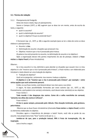 46
3.1- Técnica de redação
3.1.1 Planejamento do Parágrafo
Antes de iniciar o texto, faça um planejamento.
Soares e Campos (1977, p. 68) sugerem que se deve ter em mente, antes da escrita do
texto, o seguinte:
 qual é o assunto?
 qual é a delimitação do assunto?
 qual é o objetivo? O que se pretende fazer?
E fornecem (op. cit., 1977, p. 68) o seguinte exemplo (para se ter a ideia de como se deve
elaborar o planejamento).
 Assunto: o riso.
 Delimitação do assunto: situações que provocam riso.
 Objetivo: mostrar que o riso é provocado pela tristeza.
(A palavra riso está presente no assunto, na delimitação do assunto e no objetivo.)
Após a organização desses três pontos importantes do ato de planejar, elabore a frase-
núcleo ou tópico frasal (a frase introdutória).
Observe...
Se o meu assunto é o riso, delimitei-o para abordar as situações que causam riso e o meu
objetivo é o de “mostrar que o riso é provocado pela tristeza”; a frase-núcleo a ser elaborada para
introduzir o texto deverá ser uma tradução do objetivo.
 Tradução do objetivo?
Você vai se perguntar, certamente. Isso mesmo: traduza o objetivo.
O objetivo é o de “mostrar que o riso é provocado pela tristeza”, por exemplo – entre
várias opções que você certamente pensará.
Então, na sua frase-núcleo, você deverá deixar isso claro para o seu leitor.
A seguir, há duas possibilidades fornecidas por esses autores (op. cit., 1977, p. 68).
Possivelmente, você poderá criar outra(s); entretanto, você deverá estar atento(a) ao seu objetivo.
Frase-núcleo 1
Todo mundo ri das desgraças dos outros. Como diz a velha marchinha de carnaval,
“pimenta nos olhos dos outros é refresco”.
Frase-núcleo 2
O riso é, quase sempre, provocado pelo ridículo. Pela situação incômoda, pelo grotesco,
pela tristeza.
Observe que as duas frases introdutórias (chamadas frase-núcleo ou tópico frasal) contêm
os elementos elaborados no objetivo.
Percebeu agora a importância de planejar o texto? Assim, você não se perde do seu
assunto. Isso proporciona mais “foco” (como se diz por aí...).
Lembre-se de que, para a produção textual, 99% é fruto de transpiração; 1%, de
inspiração.
Leia o trecho a seguir.
 