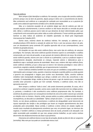 47
Tipos de violência
Nem sempre é fácil identificar a violência. Por exemplo, uma cirurgia não constitui violência,
primeiro porque visa ao bem do paciente, depois porque é feita com o consentimento do doente.
Mas certamente será violência se a operação for realizada sem necessidade ou se o paciente for
usado como cobaia de experimento científico sem a devida autorização.
Mas, se o motorista causador de um acidente alegar que não foi violento por não ter
causado prejuízo voluntariamente, é preciso verificar se não houve descuido ou omissão da parte
dele. Afinal, a violência passiva ocorre toda vez que deixamos de fazer determinadas ações cujo
cumprimento seria necessário para salvar vidas ou evitar sofrimentos. É nesse sentido que podemos
lastimar os altos índices de acidentes de trabalho apontados no Brasil pela Organização
Internacional do Trabalho (OIT).
Outras vezes, estamos diante da violência indireta. Por exemplo, se sabemos que o
clorofluorcarbono (CFC) destrói a camada de ozônio da Terra e com isso provoca câncer de pele,
usar um desodorante spray contendo CFC significa agressão não só aos contemporâneos, como
também às gerações futuras.
Há situações em que não existe violência física, mas outro tipo de violência, de natureza
psicológica. Por exemplo, não existe violência quando tentamos superar as contradições e conflitos
convencendo, por meio da persuasão, os que pensam de maneira diferente da nossa. No entanto,
existe violência quando, mesmo sem usar o chicote ou a palmatória, o pai ou o professor exigem o
comportamento desejado, doutrinando as crianças, impondo valores e dobrando-as para a
obediência cega e aceitação passiva da autoridade. Nesse caso, embora não haja violência física,
existe violência simbólica, já que a força que se exerce é de natureza psicológica e atua sobre a
consciência, exigindo a adesão irrefletida, que só aparentemente é voluntária.
Ocorre violência simbólica também nos casos em que um candidato a cargo público distorce
informações para conseguir votos, quando a imprensa manipula a opinião pública ou ainda quando
o governo usa propaganda e slogans para ocultar seus desmandos. Enfim, constitui violência
simbólica toda manipulação ideológica que obriga a adesão sem crítica das consciências e das
vontades. O manipulador dirige, molda as formas de pensar e agir de maneira que o manipulado
acredita estar pensando e agindo por livre vontade. Portanto, a violência existe, mas não se
apresenta como tal.
Nem sempre a violência “salta à vista”, não sendo claramente percebida. Às vezes, não é
possível se conhecer o agente causador, outras vezes a ação não é prevista nem nos códigos penais,
e, portanto, a tendência é não reconhecê-la como violência propriamente dita. Por exemplo, a
existência da pobreza parece ser consequência inevitável de uma certa ordem natural que comanda
as relações entre os homens. Haveria, então, pessoas pobres ou países subdesenvolvidos devido à
incompetência, ao descuido ou à fatalidade: “afinal, sempre foi assim...”, é o que se costuma dizer.
Porém, na raiz desses problemas encontramos a violência da desigualdade social decorrente da
injusta repartição das tarefas e dos privilégios que levam ao irregular aproveitamento dos bens
produzidos pela comunidade. Nesse sentido, é violência a fome crônica em amplas regiões do
mundo como resultado do planejamento econômico que visa, em primeiro lugar, ao interesse dos
negócios. É também violência a criança permanecer fora da escola, privando-a de educação e do
saber acumulado pela sociedade em que vive, porque precisa trabalhar, ou por outros motivos
decorrentes dos desfavorecimentos da classe a que pertence.
Chamamos de violência branca a esse tipo de privação, devido ao fato de não ser sangrenta
(vermelha). Mas nem por isso pode ser considerada menos cruel.
 