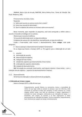 48
ARANHA, Maria Lúcia de Arruda; MARTINS, Maria Helena Pires. Temas de Filosofia. São
Paulo: Moderna, 1992.
Primeiramente, leia todo o texto.
Responda
1. Sobre qual assunto as autoras construíram o texto?
2. Como esse assunto foi delimitado?
3. Qual é o objetivo das autoras ao escrever sobre esse assunto?
Nesse momento, após responder às perguntas, você está começando a refletir sobre o
assunto e iniciando um diálogo com as autoras.
Observe que o assunto é violência.
Tal assunto foi delimitado assim: os tipos de violência.
O objetivo das autoras foi o de identificar, exemplificando, os tipos de violência.
Criada a frase-núcleo, você iniciará o desenvolvimento. Nesse estágio, você pode
perguntar...
 Deve-se planejar o desenvolvimento também? Certamente!
Eis as etapas que Soares e Campos (1977, p. 75) sugerem para a elaboração de um belo
texto:
I. assunto;
II. delimitação do assunto;
III. determinação do objetivo;
IV. redação da frase-núcleo;
V. seleção dos aspectos que desenvolverão a frase-núcleo;
VI. ordenação dos aspectos selecionados;
VII. redação do desenvolvimento;
VIII. formulação da conclusão (neste ponto, você deverá retomar a frase-núcleo – com a
tradução clara do objetivo –, aspectos do desenvolvimento e finalizar).
3.1.2 Desenvolvimento
Há formas de ordenação no desenvolvimento do parágrafo.
1. Ordenação por tempo e espaço
Soares e Campos (1977, p. 88) afirmam que
Frequentemente, quando falamos ou escrevemos, temos a necessidade de
indicar em que lugar estão ou estavam as pessoas a que nos referimos, onde
ocorreram ou ocorrem os fatos que narramos. A nossa conversa ou a nossa
redação contém, então, uma série de referências a espaço: organizamos o
conteúdo de nossas mensagens, ordenando-as por indicações de espaço. (...)
Entretanto, nem sempre, ao escrever e ao falar organizamos as ideias
exclusivamente por indicações de espaço. Torna-se necessário, frequentemente,
fazer referências ao espaço e ao tempo, simultaneamente.
 