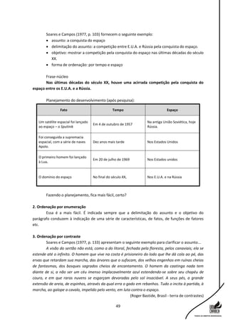 49
Soares e Campos (1977, p. 103) fornecem o seguinte exemplo:
 assunto: a conquista do espaço
 delimitação do assunto: a competição entre E.U.A. e Rússia pela conquista do espaço.
 objetivo: mostrar a competição pela conquista do espaço nas últimas décadas do século
XX.
 forma de ordenação: por tempo e espaço
Frase-núcleo
Nas últimas décadas do século XX, houve uma acirrada competição pela conquista do
espaço entre os E.U.A. e a Rússia.
Planejamento do desenvolvimento (após pesquisa):
Fato Tempo Espaço
Um satélite espacial foi lançado
ao espaço – o Sputinik
Em 4 de outubro de 1957
Na antiga União Soviética, hoje
Rússia.
Foi conseguida a supremacia
espacial, com a série de naves
Apolo.
Dez anos mais tarde Nos Estados Unidos
O primeiro homem foi lançado
à Lua.
Em 20 de julho de 1969 Nos Estados unidos
O domínio do espaço No final do século XX, Nos E.U.A. e na Rússia
Fazendo o planejamento, fica mais fácil, certo?
2. Ordenação por enumeração
Essa é a mais fácil. É indicada sempre que a delimitação do assunto e o objetivo do
parágrafo conduzem à indicação de uma série de características, de fatos, de funções de fatores
etc.
3. Ordenação por contraste
Soares e Campos (1977, p. 133) apresentam o seguinte exemplo para clarificar o assunto...
A visão do sertão não está, como a do litoral, fechada pela floresta, pelos canaviais; ela se
estende até o infinito. O homem que vive na costa é prisioneiro do lodo que lhe dá cola ao pé, das
ervas que retardam sua marcha, das árvores que o sufocam, dos velhos engenhos em ruínas cheios
de fantasmas, dos bosques sagrados cheios de encantamento. O homem da caatinga nada tem
diante de si, a não ser um céu imenso implacavelmente azul estendendo-se sobre seu chapéu de
couro, e em que raras nuvens se esgarçam devoradas pelo sol insaciável. A seus pés, a grande
extensão de areia, de espinhos, através da qual erra o gado em rebanhos. Tudo o incita à partida, à
marcha, ao galope a cavalo, impelido pelo vento, em luta contra o espaço.
(Roger Bastide, Brasil - terra de contrastes)
 
