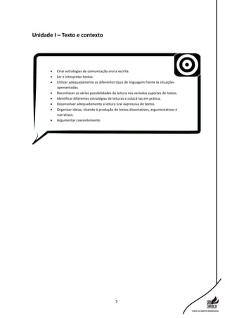 5
Unidade I – Texto e contexto
 Criar estratégias de comunicação oral e escrita.
 Ler e interpretar textos.
 Utilizar adequadamente os diferentes tipos de linguagem frente às situações
apresentadas.
 Reconhecer as várias possibilidades de leitura nos variados suportes de textos.
 Identificar diferentes estratégias de leituras e colocá-las em prática.
 Desenvolver adequadamente a leitura oral expressiva de textos.
 Organizar ideias, visando à produção de textos dissertativos, argumentativos e
narrativos.
 Argumentar coerentemente.
 