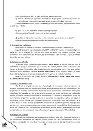 50
Esses autores (op.cit., 1977, p. 133) propõem o seguinte exercício:
a) indique o trecho que representa a introdução do parágrafo e assinale as palavras ou
expressões que nela mostram que o parágrafo se desenvolverá por contraste.
A visão do sertão não está, como a do litoral, fechada pela floresta, pelos canaviais, ela se
estende até o infinito.
b) quais são os dois elementos contrastados no parágrafo?
O homem, o litoral (costa), o homem do sertão (caatinga).
c) qual é o ponto de diferença entre os dois elementos apresentados no parágrafo?
Características ambientais condicionadas dos tipos humanos.
4. Ordenação por explicitação
Outra forma de ordenação das ideias para desenvolver o parágrafo é a explicitação.
Segundo os autores supracitados (op. cit., 1977, p. 157), “é frequente termos de redigir um
parágrafo com o objetivo de explicitar uma ideia, esclarecer um conceito, justificar uma
afirmativa”. Pode- se explicitar por definição, por exemplificação e por analogia. A seguir, exemplos
fornecidos por esses autores.
Explicitação por definição
“O humor, numa concepção mais exigente, não é apenas a arte de fazer rir. Isso é
comicidade ou qualquer outro nome que se escolha. Na verdade, humor é uma análise crítica do
homem e da vida. Uma análise não obrigatoriamente comprometida com o riso, uma análise
desmistificadora, reveladora, cáustica. Humor é uma forma de tirar a roupa da mentira, e o seu
êxito está na alegria que ele provoca pela descoberta inesperada da verdade.” (Ziraldo)
Observe as expressões que indicam definição: o humor não é... Isto é... Na verdade, humor
é... (entre outras no texto)
Explicitação por exemplificação
“No Brasil, o empobrecimento ou a banalização da mensagem televisual decorre, na
verdade, da incapacidade do comunicador (desde a direção das estações até os produtores de
programas) de entender a verdadeira natureza do veículo que controla e de elaborar mensagens
específicas. Um exemplo: um dos canais cariocas, achando que presta grande serviço à educação
musical, transmite concertos dominicais de música erudita. A realização do programa é algo de
extremamente dispersivo: quando a câmera se concentra na orquestra, o plano se reduz, e
dificilmente pode o telespectador distinguir com clareza os músicos e seus instrumentos. Se a
câmera desvia-se para o público, o espectador passa a ter um espetáculo paralelo: o das pessoas
que dormem, conversam ou simplesmente escutam o concerto. A impressão final do telespectador
é a de que a televisão não é veículo próprio à transmissão musical. Não o é, efetivamente, da forma
como é feita, que não corresponde à especificidade de linguagem do veículo.” (Muniz Sodré)
Explicitação por analogia
A inteligência madura sabe que as palavras nunca dizem tudo sobre o que quer que seja, e
por isso se ajusta à incerteza. Por exemplo, quando guiamos um carro, nunca sabemos o que vai
acontecer em seguida; não importa a frequência com que passamos por aquele caminho: nunca
 
