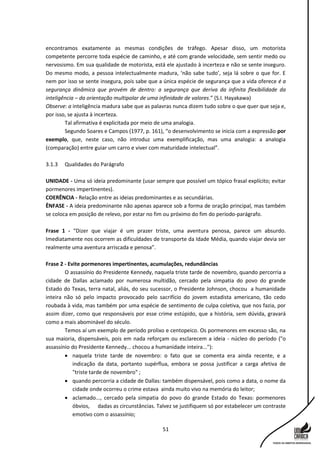 51
encontramos exatamente as mesmas condições de tráfego. Apesar disso, um motorista
competente percorre toda espécie de caminho, e até com grande velocidade, sem sentir medo ou
nervosismo. Em sua qualidade de motorista, está ele ajustado à incerteza e não se sente inseguro.
Do mesmo modo, a pessoa intelectualmente madura, ‘não sabe tudo’, seja lá sobre o que for. E
nem por isso se sente insegura, pois sabe que a única espécie de segurança que a vida oferece é a
segurança dinâmica que provém de dentro: a segurança que deriva da infinita flexibilidade da
inteligência – da orientação multipolar de uma infinidade de valores.” (S.I. Hayakawa)
Observe: a inteligência madura sabe que as palavras nunca dizem tudo sobre o que quer que seja e,
por isso, se ajusta à incerteza.
Tal afirmativa é explicitada por meio de uma analogia.
Segundo Soares e Campos (1977, p. 161), “o desenvolvimento se inicia com a expressão por
exemplo, que, neste caso, não introduz uma exemplificação, mas uma analogia: a analogia
(comparação) entre guiar um carro e viver com maturidade intelectual”.
3.1.3 Qualidades do Parágrafo
UNIDADE - Uma só ideia predominante (usar sempre que possível um tópico frasal explícito; evitar
pormenores impertinentes).
COERÊNCIA - Relação entre as ideias predominantes e as secundárias.
ÊNFASE - A ideia predominante não apenas aparece sob a forma de oração principal, mas também
se coloca em posição de relevo, por estar no fim ou próximo do fim do período-parágrafo.
Frase 1 - “Dizer que viajar é um prazer triste, uma aventura penosa, parece um absurdo.
Imediatamente nos ocorrem as dificuldades de transporte da Idade Média, quando viajar devia ser
realmente uma aventura arriscada e penosa”.
Frase 2 - Evite pormenores impertinentes, acumulações, redundâncias
O assassínio do Presidente Kennedy, naquela triste tarde de novembro, quando percorria a
cidade de Dallas aclamado por numerosa multidão, cercado pela simpatia do povo do grande
Estado do Texas, terra natal, aliás, do seu sucessor, o Presidente Johnson, chocou a humanidade
inteira não só pelo impacto provocado pelo sacrifício do jovem estadista americano, tão cedo
roubada à vida, mas também por uma espécie de sentimento de culpa coletiva, que nos fazia, por
assim dizer, como que responsáveis por esse crime estúpido, que a história, sem dúvida, gravará
como a mais abominável do século.
Temos aí um exemplo de período prolixo e centopeico. Os pormenores em excesso são, na
sua maioria, dispensáveis, pois em nada reforçam ou esclarecem a ideia - núcleo do período ("o
assassínio do Presidente Kennedy... chocou a humanidade inteira..."):
 naquela triste tarde de novembro: o fato que se comenta era ainda recente, e a
indicação da data, portanto supérflua, embora se possa justificar a carga afetiva de
"triste tarde de novembro" ;
 quando percorria a cidade de Dallas: também dispensável, pois como a data, o nome da
cidade onde ocorreu o crime estava ainda muito vivo na memória do leitor;
 aclamado..., cercado pela simpatia do povo do grande Estado do Texas: pormenores
óbvios, dadas as circunstâncias. Talvez se justifiquem só por estabelecer um contraste
emotivo com o assassínio;
 